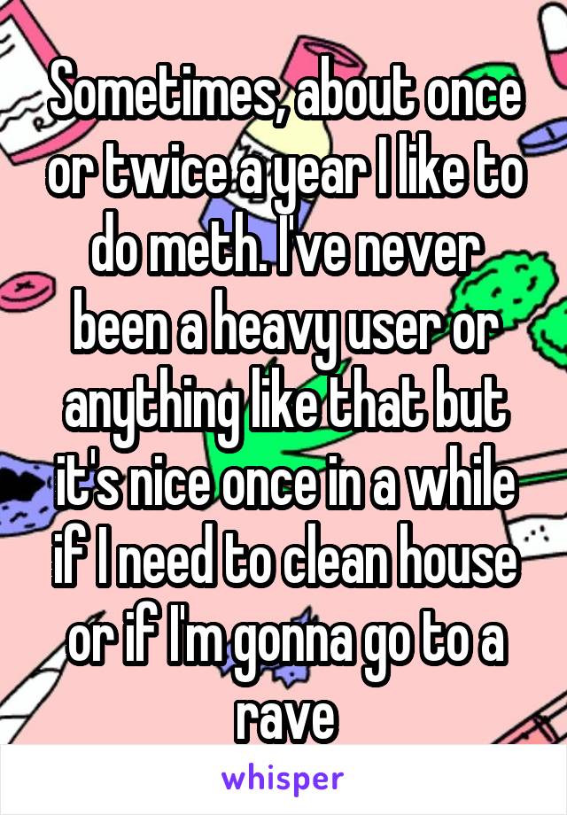 Sometimes, about once or twice a year I like to do meth. I've never been a heavy user or anything like that but it's nice once in a while if I need to clean house or if I'm gonna go to a rave