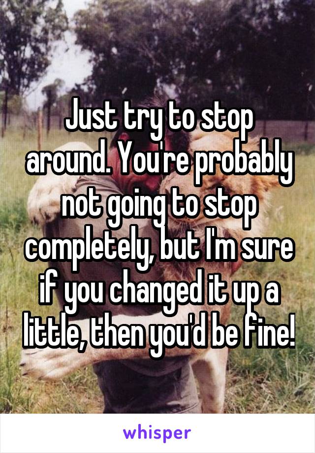 Just try to stop around. You're probably not going to stop completely, but I'm sure if you changed it up a little, then you'd be fine!