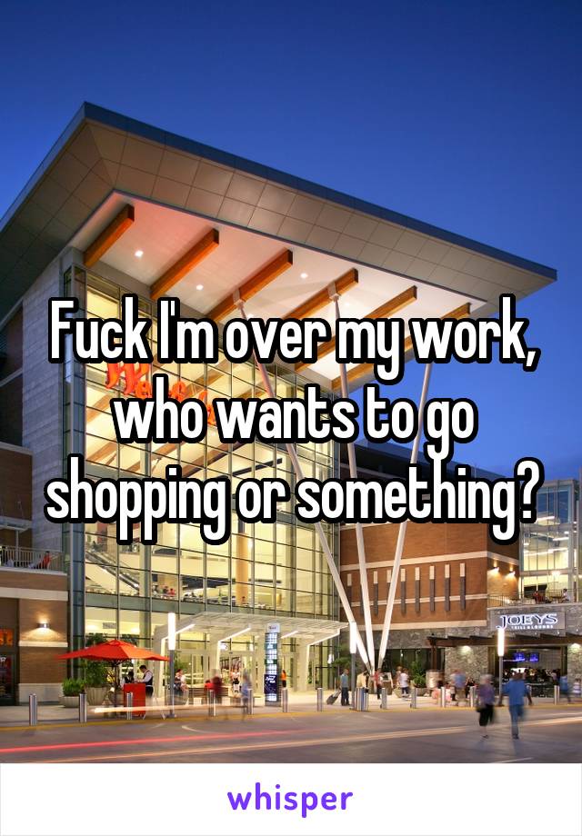 Fuck I'm over my work, who wants to go shopping or something?