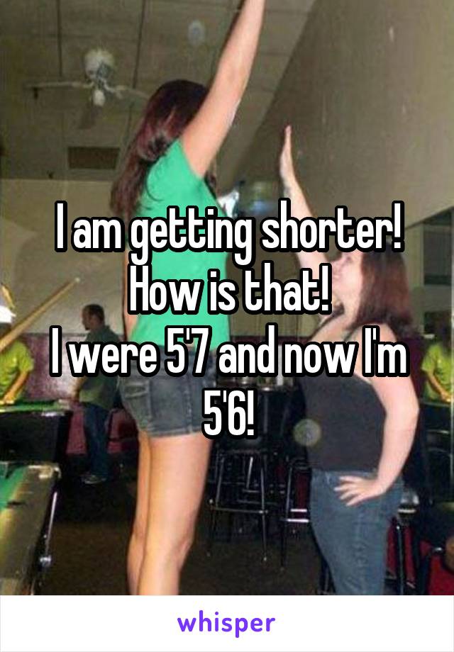 I am getting shorter! How is that!
I were 5'7 and now I'm 5'6!