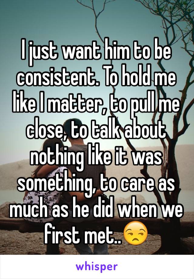 I just want him to be consistent. To hold me like I matter, to pull me close, to talk about nothing like it was something, to care as much as he did when we first met..😒