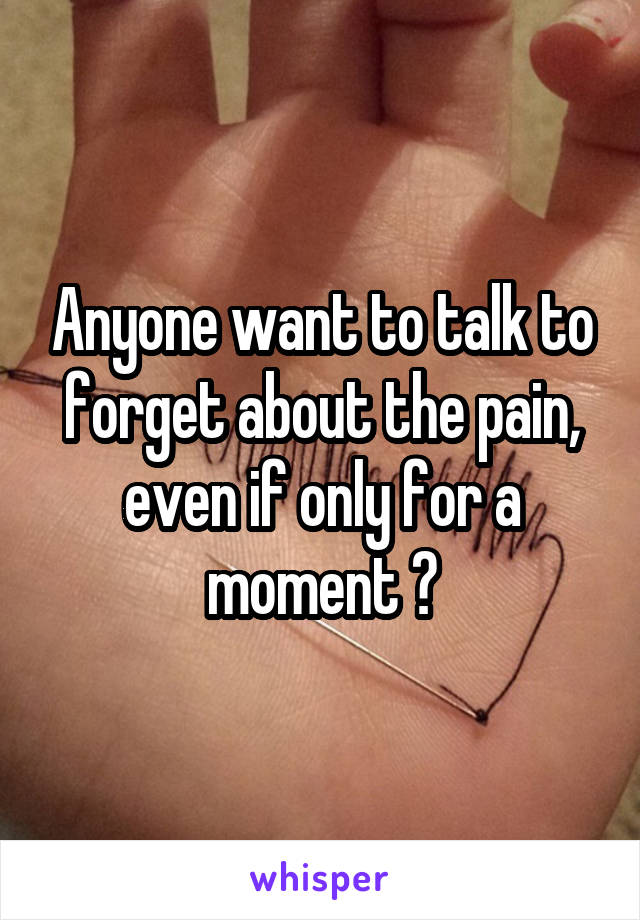Anyone want to talk to forget about the pain, even if only for a moment ?
