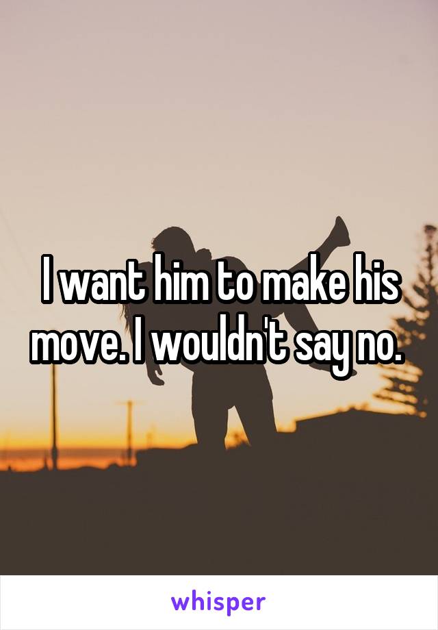 I want him to make his move. I wouldn't say no. 