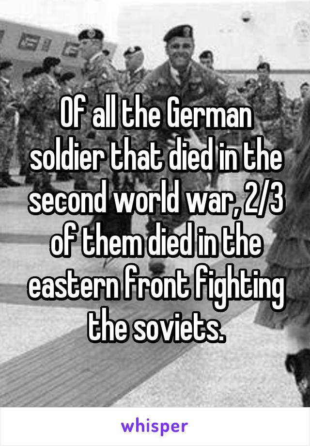 Of all the German soldier that died in the second world war, 2/3 of them died in the eastern front fighting the soviets.