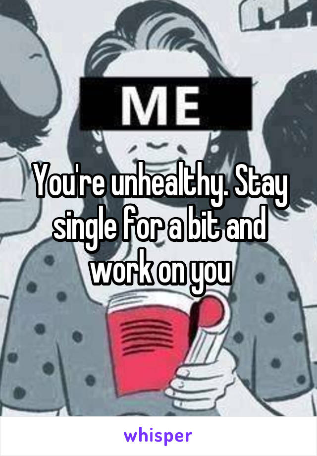 You're unhealthy. Stay single for a bit and work on you