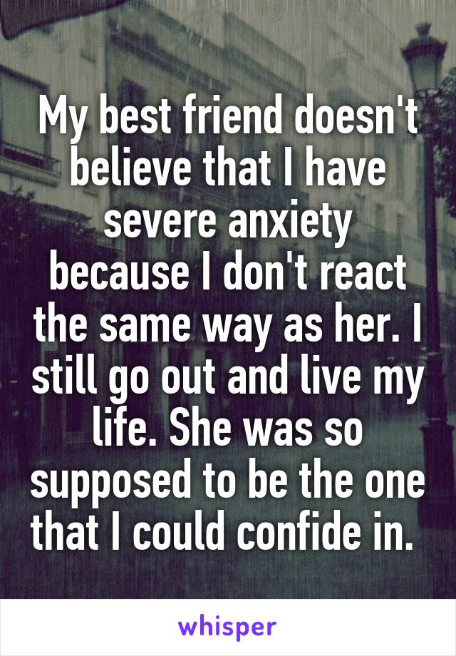 My best friend doesn't believe that I have severe anxiety because I don't react the same way as her. I still go out and live my life. She was so supposed to be the one that I could confide in. 