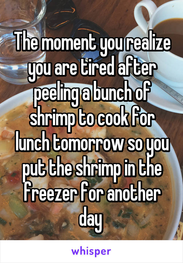 The moment you realize you are tired after peeling a bunch of shrimp to cook for lunch tomorrow so you put the shrimp in the freezer for another day 