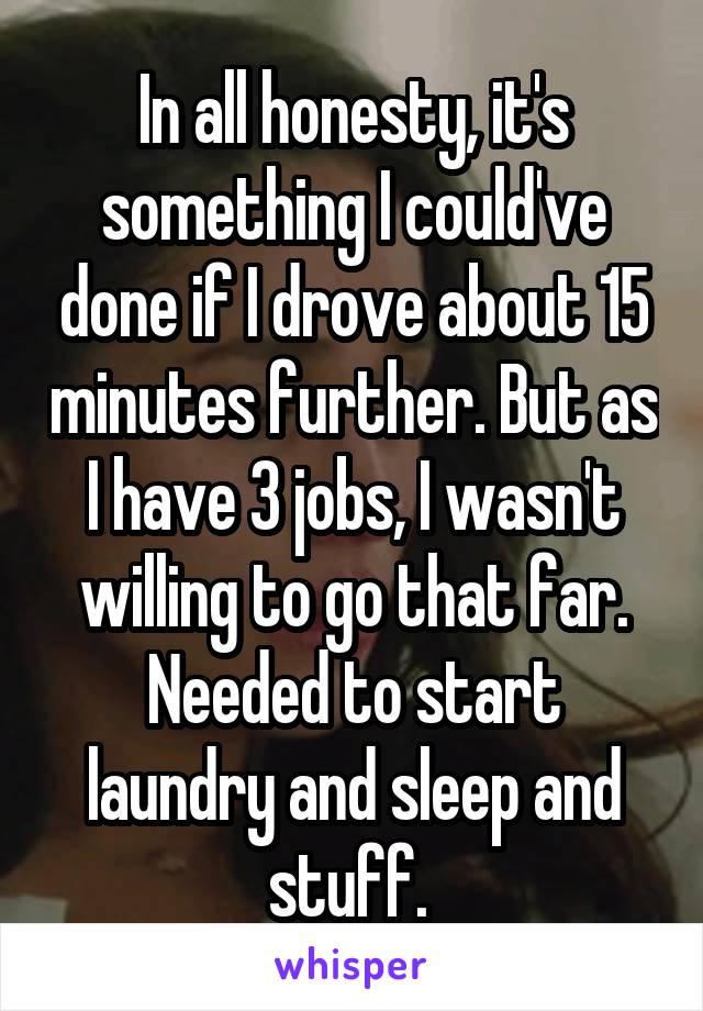 In all honesty, it's something I could've done if I drove about 15 minutes further. But as I have 3 jobs, I wasn't willing to go that far. Needed to start laundry and sleep and stuff. 