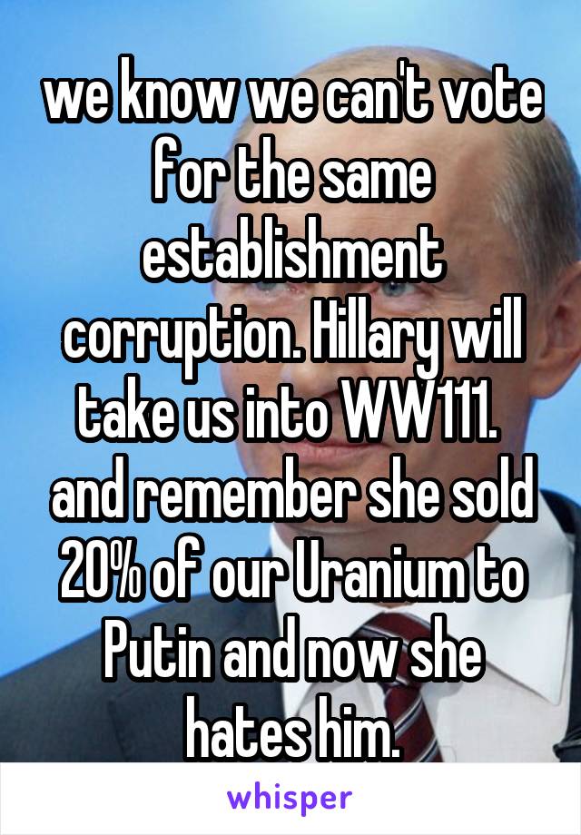 we know we can't vote for the same establishment corruption. Hillary will take us into WW111. 
and remember she sold 20% of our Uranium to Putin and now she hates him.