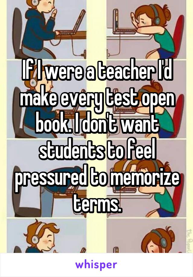 If I were a teacher I'd make every test open book. I don't want students to feel pressured to memorize terms.