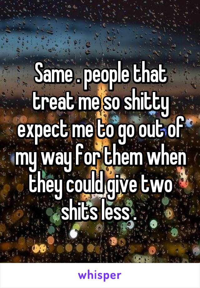 Same . people that treat me so shitty expect me to go out of my way for them when they could give two shits less . 