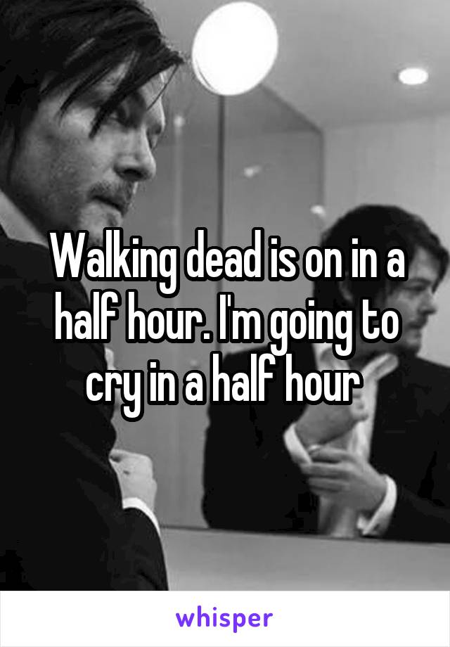Walking dead is on in a half hour. I'm going to cry in a half hour 