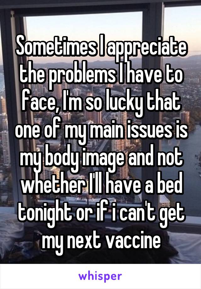 Sometimes I appreciate the problems I have to face, I'm so lucky that one of my main issues is my body image and not whether I'll have a bed tonight or if i can't get my next vaccine