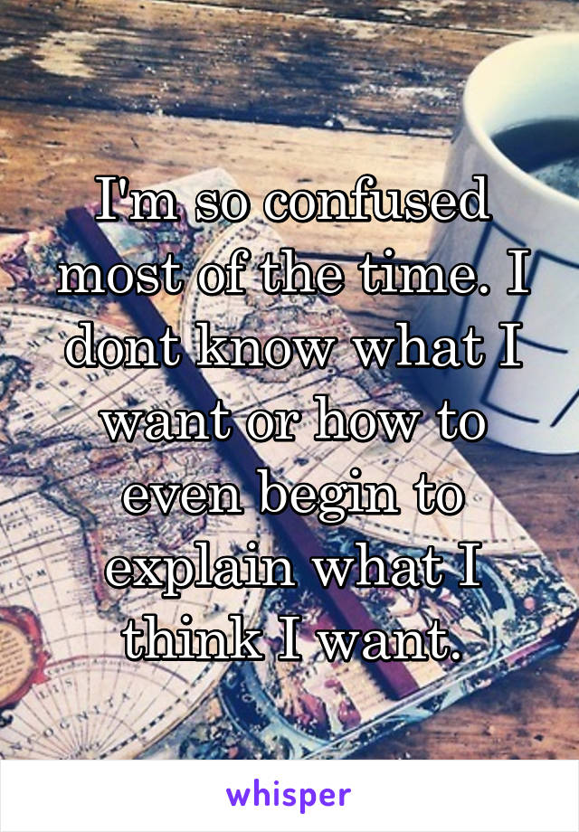 I'm so confused most of the time. I dont know what I want or how to even begin to explain what I think I want.
