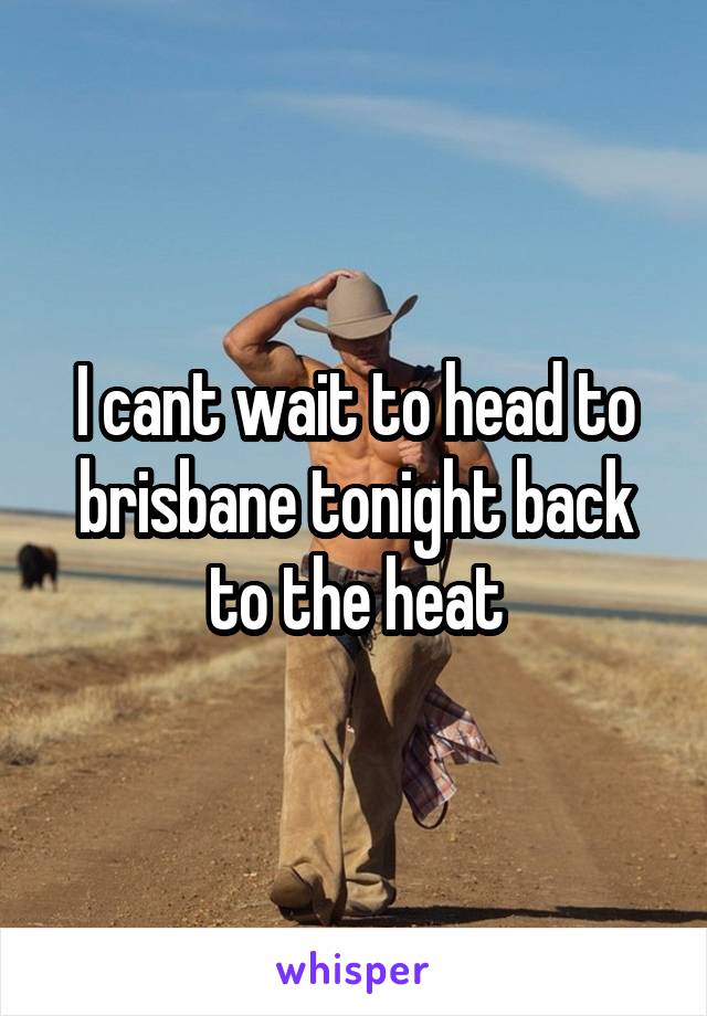 I cant wait to head to brisbane tonight back to the heat