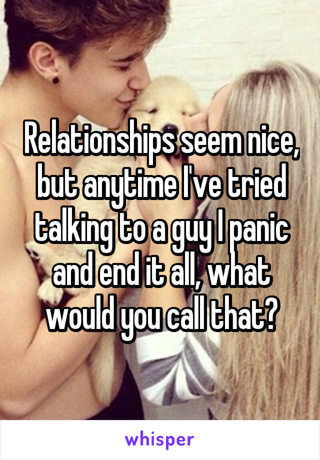 Relationships seem nice, but anytime I've tried talking to a guy I panic and end it all, what would you call that?