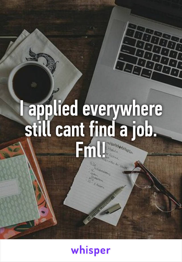 I applied everywhere still cant find a job. Fml!