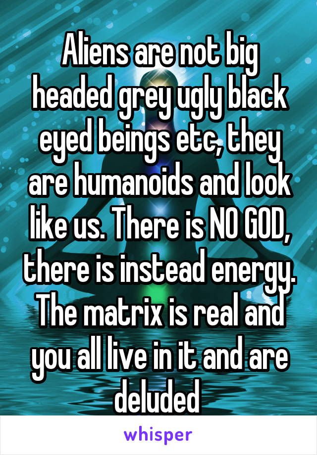 Aliens are not big headed grey ugly black eyed beings etc, they are humanoids and look like us. There is NO GOD, there is instead energy. The matrix is real and you all live in it and are deluded 