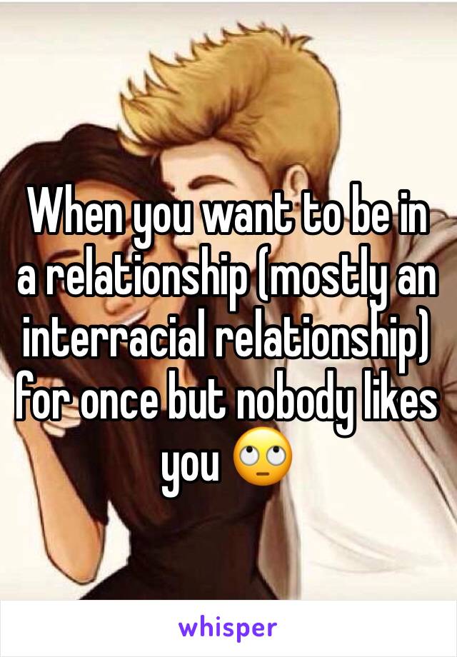 When you want to be in a relationship (mostly an interracial relationship) for once but nobody likes you 🙄