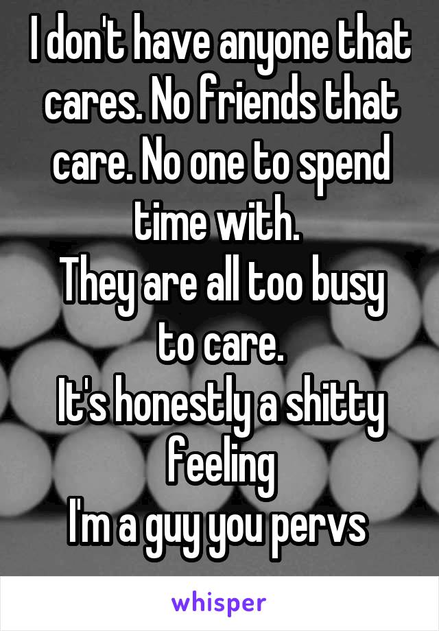 I don't have anyone that cares. No friends that care. No one to spend time with. 
They are all too busy to care.
It's honestly a shitty feeling
I'm a guy you pervs 
