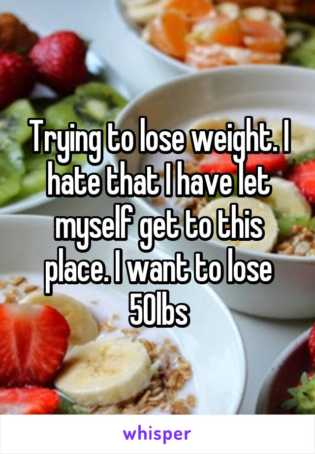 Trying to lose weight. I hate that I have let myself get to this place. I want to lose 50lbs
