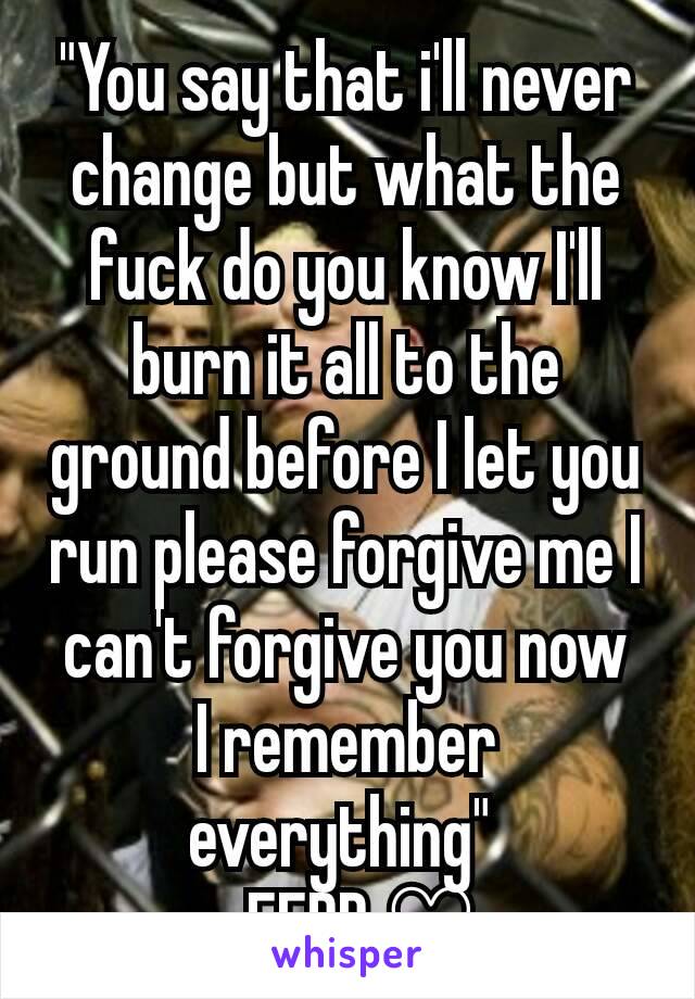 "You say that i'll never change but what the fuck do you know I'll burn it all to the ground before I let you run please forgive me I can't forgive you now
I remember everything" 
-FFDP ♡
