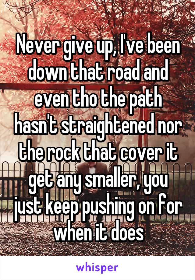 Never give up, I've been down that road and even tho the path hasn't straightened nor the rock that cover it get any smaller, you just keep pushing on for when it does