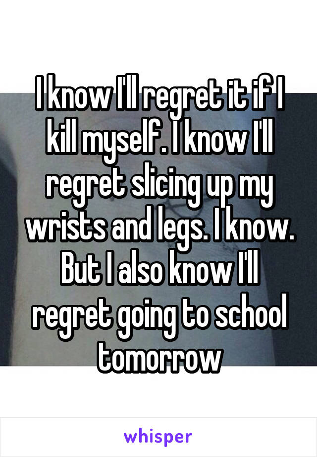 I know I'll regret it if I kill myself. I know I'll regret slicing up my wrists and legs. I know. But I also know I'll regret going to school tomorrow