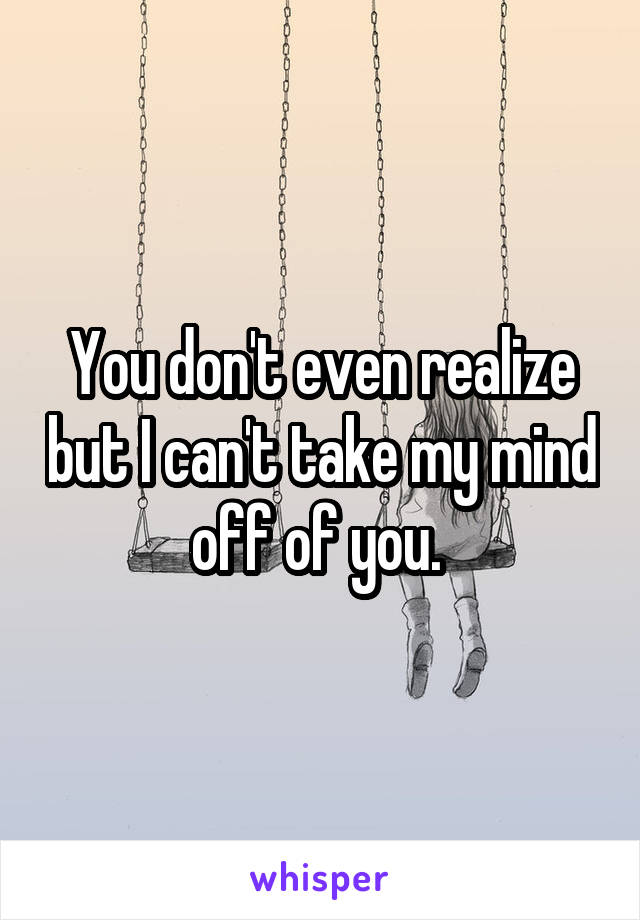 You don't even realize but I can't take my mind off of you. 