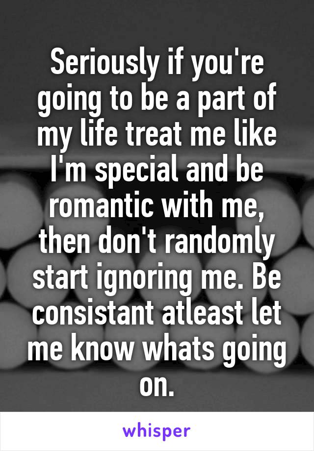 Seriously if you're going to be a part of my life treat me like I'm special and be romantic with me, then don't randomly start ignoring me. Be consistant atleast let me know whats going on.