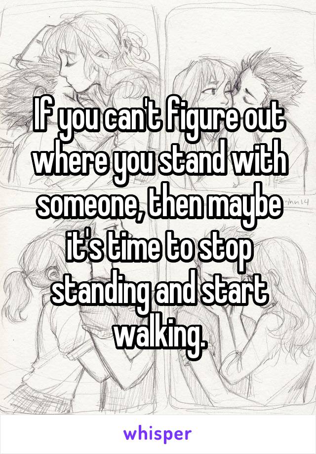 If you can't figure out where you stand with someone, then maybe it's time to stop standing and start walking.