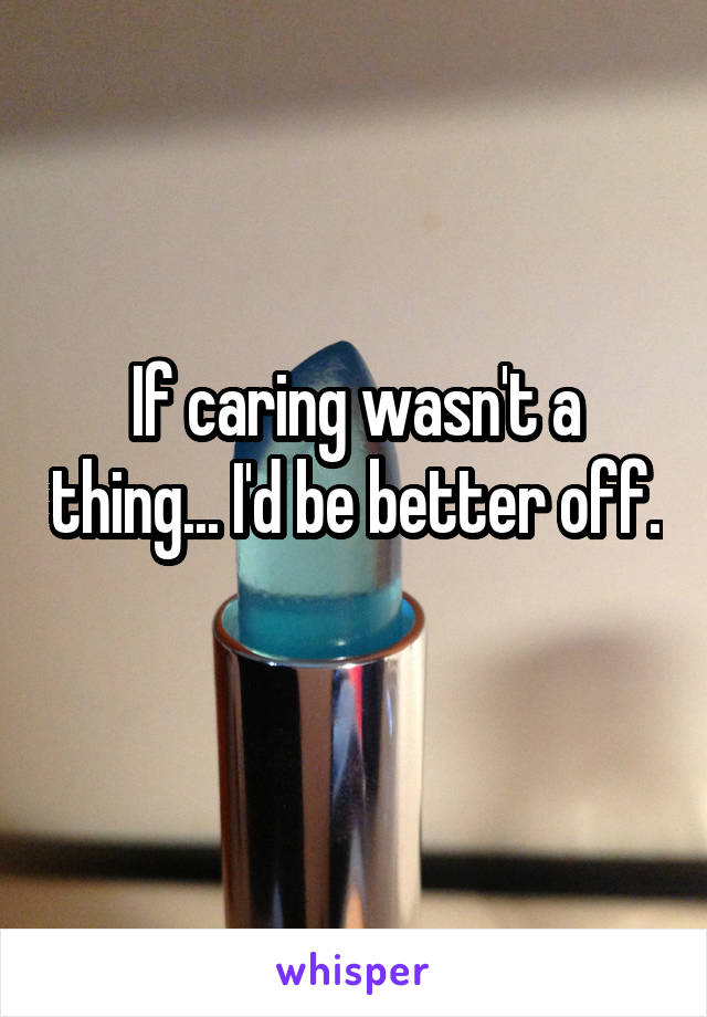 If caring wasn't a thing... I'd be better off. 