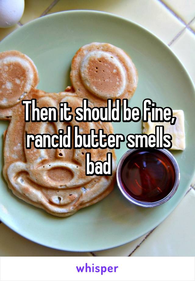 Then it should be fine, rancid butter smells bad