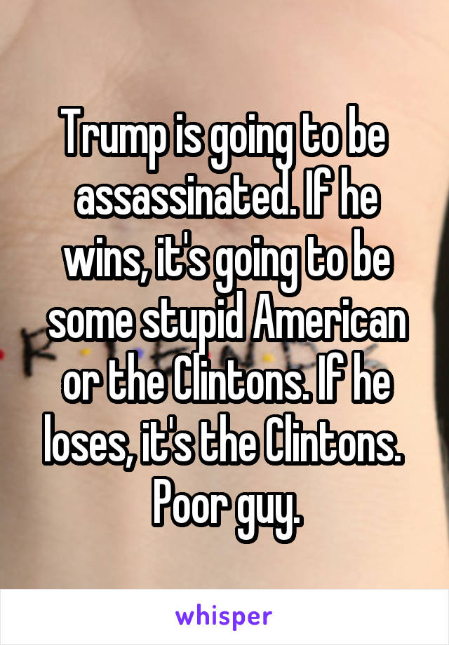 Trump is going to be  assassinated. If he wins, it's going to be some stupid American or the Clintons. If he loses, it's the Clintons. 
Poor guy.
