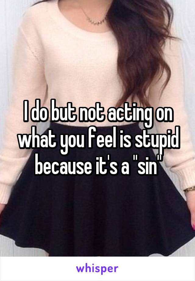 I do but not acting on what you feel is stupid because it's a "sin"