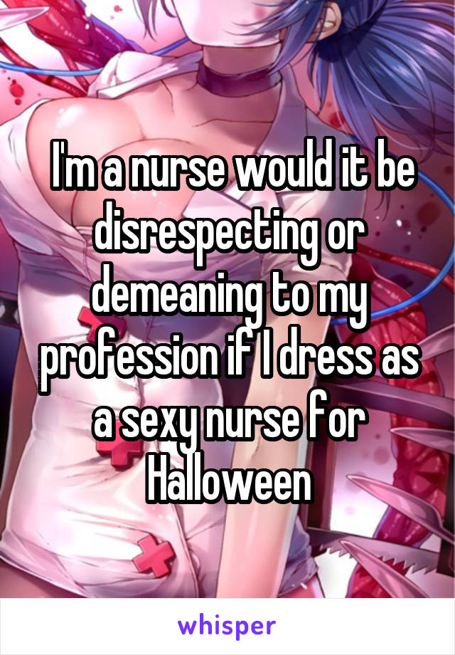  I'm a nurse would it be disrespecting or demeaning to my profession if I dress as a sexy nurse for Halloween