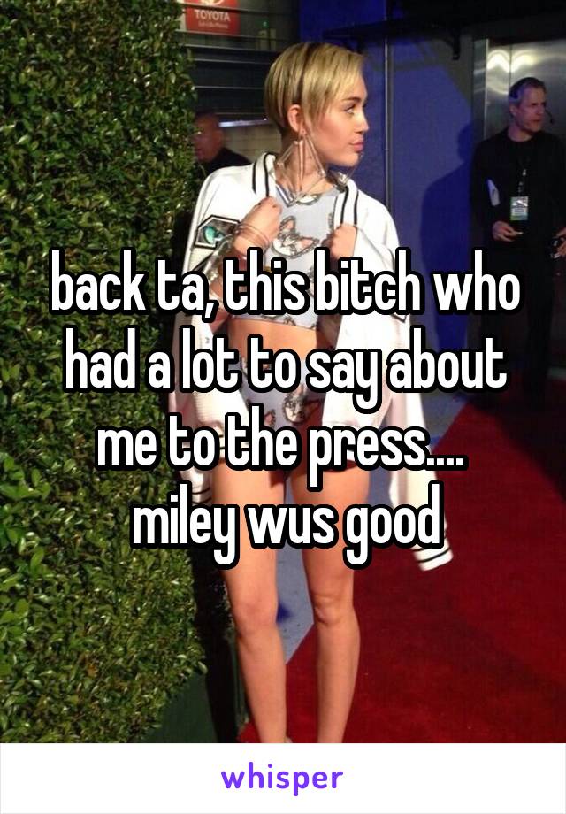 back ta, this bitch who had a lot to say about me to the press.... 
miley wus good