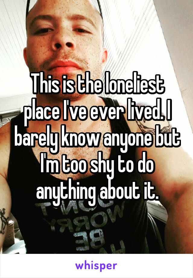 This is the loneliest place I've ever lived. I barely know anyone but I'm too shy to do anything about it.