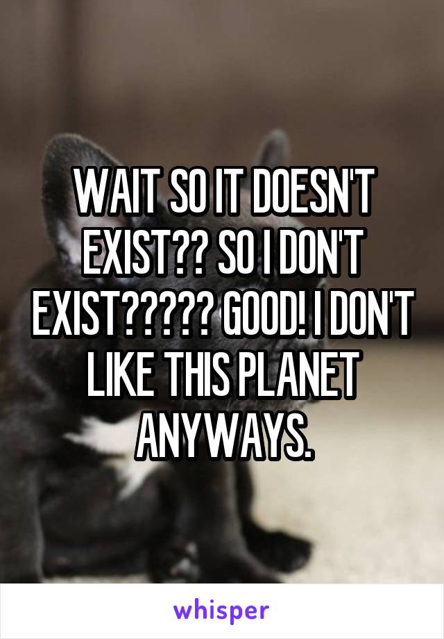 WAIT SO IT DOESN'T EXIST?? SO I DON'T EXIST????? GOOD! I DON'T LIKE THIS PLANET ANYWAYS.