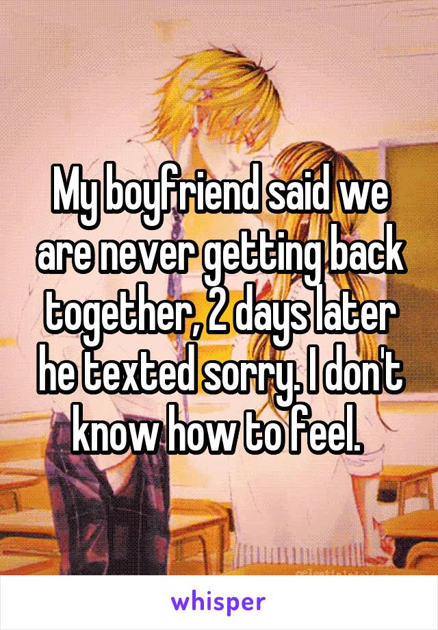 My boyfriend said we are never getting back together, 2 days later he texted sorry. I don't know how to feel. 