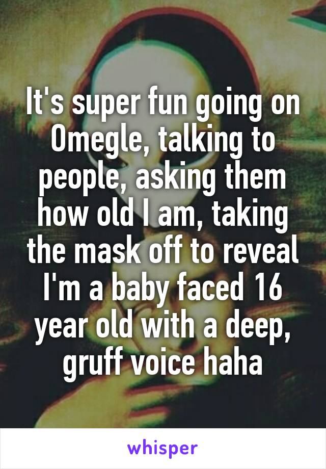 It's super fun going on Omegle, talking to people, asking them how old I am, taking the mask off to reveal I'm a baby faced 16 year old with a deep, gruff voice haha