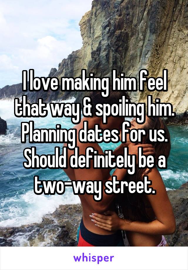 I love making him feel that way & spoiling him. Planning dates for us. Should definitely be a two-way street.