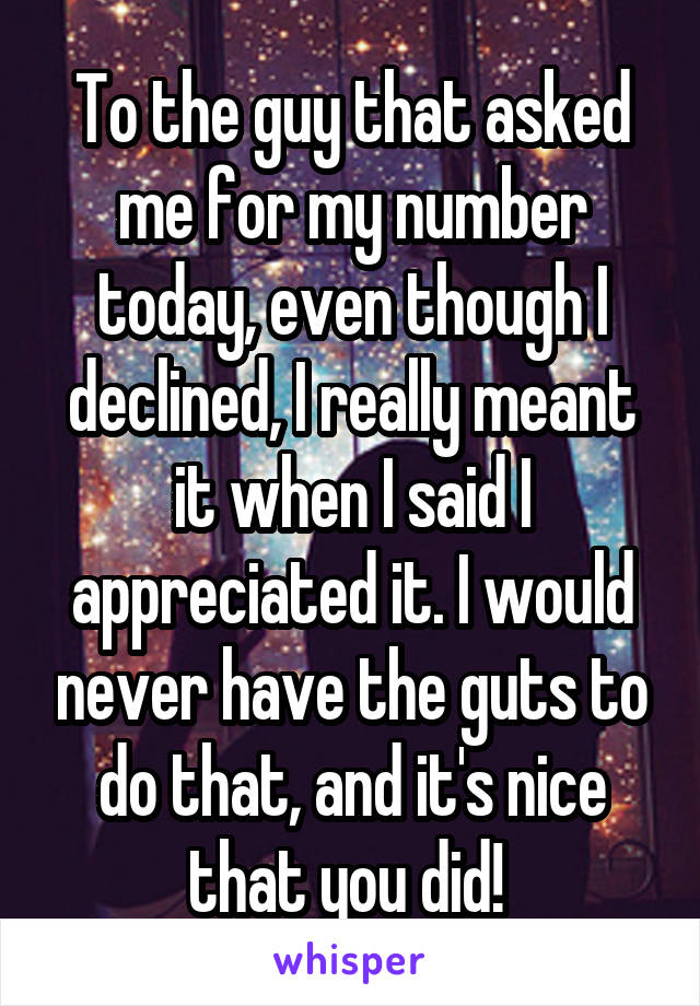 To the guy that asked me for my number today, even though I declined, I really meant it when I said I appreciated it. I would never have the guts to do that, and it's nice that you did! 