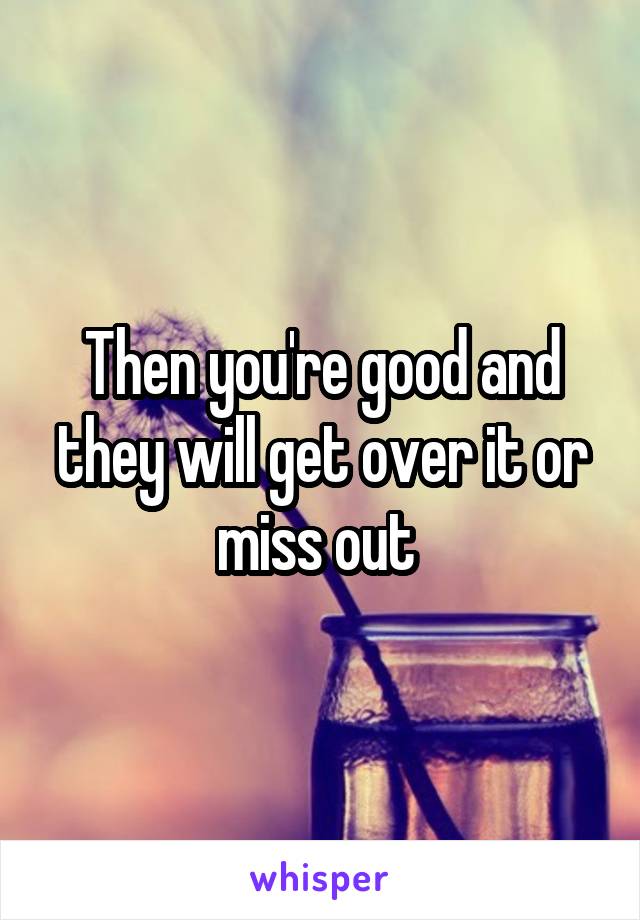 Then you're good and they will get over it or miss out 