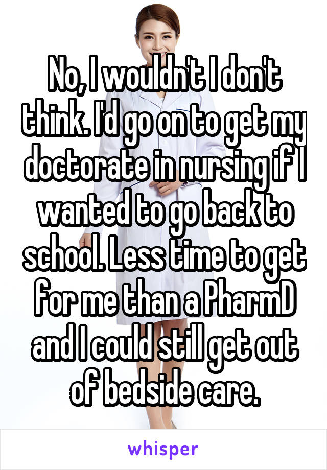 No, I wouldn't I don't think. I'd go on to get my doctorate in nursing if I wanted to go back to school. Less time to get for me than a PharmD and I could still get out of bedside care.