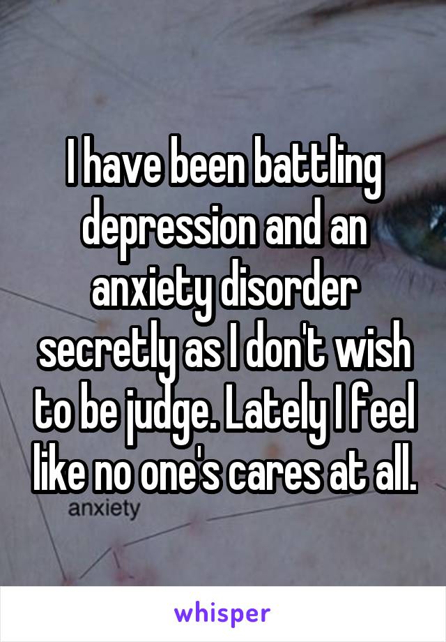 I have been battling depression and an anxiety disorder secretly as I don't wish to be judge. Lately I feel like no one's cares at all.