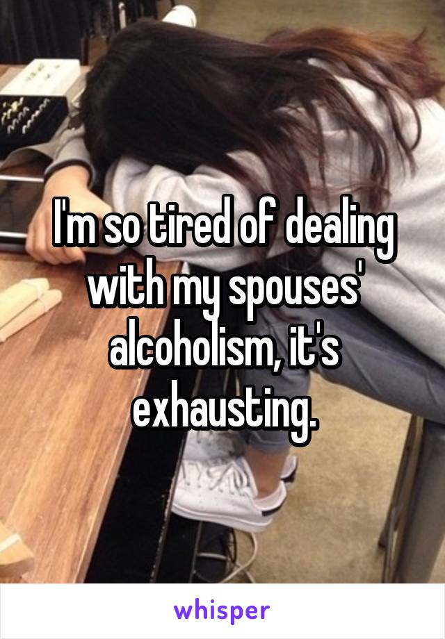 I'm so tired of dealing with my spouses' alcoholism, it's exhausting.