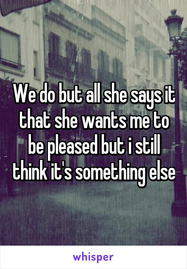 We do but all she says it that she wants me to be pleased but i still think it's something else