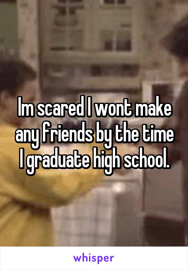Im scared I wont make any friends by the time I graduate high school.