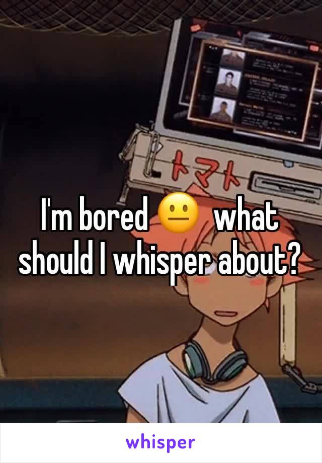 I'm bored 😐  what should I whisper about?